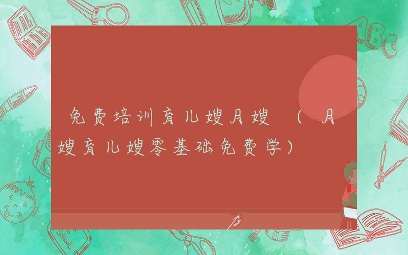 免费培训育儿嫂月嫂 (月嫂育儿嫂零基础免费学)